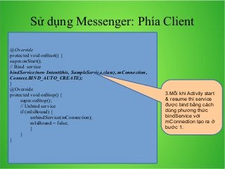 Sử dụng Messenger: Phía Client
@Override
protected void onStart() {
super.onStart();
// Bind service
bindService(new Intent(this, SampleService.class), mConnection,
Context.BIND_AUTO_CREATE);
}
@Override
protected void onStop() {
super.onStop();
// Unbind service
if (mIsBound) {
unbindService(mConnection);
mIsBound = false;
}
}
}

3.Mỗi khi Activity start
& resume thì service
được bind bằng cách
dùng phương thức
bindService với
mConnection tạo ra ở
bước 1.

 