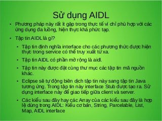 Sử dụng AIDL

●

●

Phương pháp này rất ít gặp trong thực tế vì chỉ phù hợp với các
ứng dụng đa luồng, hiện thực khá phức tạp.
Tập tin AIDL là gì?
●

●

●

●

●

Tập tin định nghĩa interface cho các phương thức được hiện
thực trong service có thể truy xuất từ xa.
Tập tin AIDL có phần mở rộng là aidl.
Tập tin này được đặt cùng thư mục các tập tin mã nguồn
khác.
Eclipse sẽ tự động biên dịch tập tin này sang tập tin Java
tương ứng. Trong tập tin này interface Stub được tạo ra. Sử
dụng interface này để giao tiếp giữa client và server.
Các kiểu sau đây hay các Array của các kiểu sau đây là hợp
lệ dùng trong AIDL: Kiểu cơ bản, String, Parcelable, List,
Map, AIDL interface

 