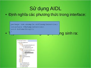 Sử dụng AIDL
●

●

Định nghĩa các phương thức trong interface:
package com.example.aidlsampleservice;
interface IMySampleService{
void doSomething();
}

Tập tin Java tương ứng tự động sinh ra:

 