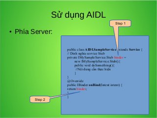 Sử dụng AIDL
Step 1
●

Phía Server:

Step 2

public class AIDLSampleService extends Service {
// Dinh nghia service Stub
private IMySampleService.Stub binder =
new IMySampleService.Stub(){
public void doSomething(){
//Nội dung cần thực hiện
}
}
@Override
public IBinder onBind(Intent intent) {
return binder;
}
}

 