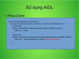 Sử dụng AIDL
●

Phía Client:
private IMySampleService mService;
private ServiceConnection connection = new ServiceConnection() {
@Override
public void onServiceDisconnected(ComponentName name) {
mService = null;
}
@Override
public void onServiceConnected(ComponentName name, IBinder binder) {
mService = IMySampleService.Stub.asInterface(binder);
}
};

 