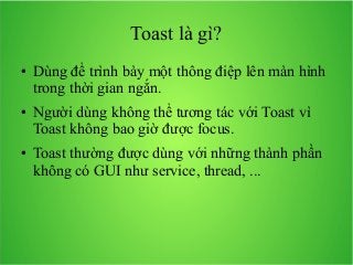 Toast là gì?
●

●

●

Dùng để trình bày một thông điệp lên màn hình
trong thời gian ngắn.
Người dùng không thể tương tác với Toast vì
Toast không bao giờ được focus.
Toast thường được dùng với những thành phần
không có GUI như service, thread, ...

 