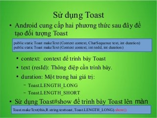 Sử dụng Toast
●

Android cung cấp hai phương thức sau đây để
tạo đối tượng Toast
public static Toast makeText (Context context, CharSequence text, int duration)
public static Toast makeText (Context context, int resId, int duration)
●

context: context để trình bày Toast

●

text (resId): Thông điệp cần trình bày.

●

duration: Một trong hai giá trị:
–
–

●

Toast.LENGTH_LONG
Toast.LENGTH_SHORT

Sử dụng Toast#show để trình bày Toast lên màn
Toast.makeText(this,R.string.testtoast, Toast.LENGTH_LONG).show()
hình.Ví dụ:

 