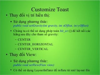 Customize Toast
●

Thay đổi vị trí hiển thị:
●

Sử dụng phương thức:
public void setGravity(int gravity, int xOffset, int yOffset)

●

Chúng ta có thể sử dụng phép toán bit_or (|) để kết nối các
hằng sau đây cho tham số gravity:
–
–
–

●

CENTER
CENTER_HORIZONTAL
CENTER_VERTICAL

Thay đổi View:
●

Sử dụng phương thức:
public void setView(View view)

●

Có thể sử dụng LayoutInflater để inflate từ xml layout file

 