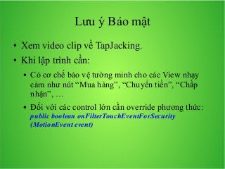 Lưu ý Bảo mật
●

Xem video clip về TapJacking.

●

Khi lập trình cần:
●

●

Có cơ chế bảo vệ tường minh cho các View nhạy
cảm như nút “Mua hàng”, “Chuyển tiền”, “Chấp
nhận”, …
Đối với các control lớn cần override phương thức:
public boolean onFilterTouchEventForSecurity
(MotionEvent event)

 
