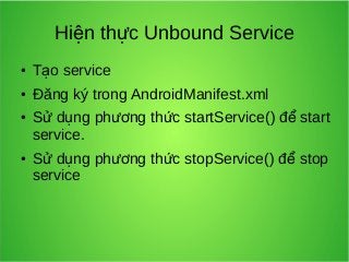 Hiện thực Unbound Service
●

Tạo service

●

Đăng ký trong AndroidManifest.xml

●

●

Sử dụng phương thức startService() để start
service.
Sử dụng phương thức stopService() để stop
service

 