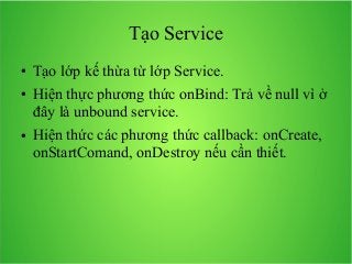 Tạo Service
●
●

●

Tạo lớp kế thừa từ lớp Service.
Hiện thực phương thức onBind: Trả về null vì ở
đây là unbound service.
Hiện thức các phương thức callback: onCreate,
onStartComand, onDestroy nếu cần thiết.

 
