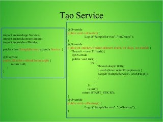 Tạo Service
import android.app.Service;
import android.content.Intent;
import android.os.IBinder;
public class SampleService extends Service {
@Override
public IBinder onBind(Intent arg0) {
return null;
}
}

@Override
public void onCreate() {
　　　　　Log.d(“SampleService", "onCreate");
}
@Override
public int onStartCommand(Intent intent, int flags, int startId) {
　Thread t = new Thread() {
　 @Override
　 public void run() {
　　　　　　　try {
　　　　　　　　　Thread.sleep(1000);
　　　　　　　　　} catch (InterruptedException e) {
　　　　　　　　　 Log.d("SampleService", e.toString());
　　　　　　　　　}
　　　　　　　　}
　　　　　　};
　　　　　　t.start();
return START_STICKY;
}
@Override
public void onDestroy() {
　　　　　Log.d(“SampleService", "onDestroy");
}

 