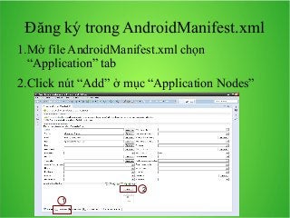 Đăng ký trong AndroidManifest.xml
1.Mở file AndroidManifest.xml chọn
“Application” tab
2.Click nút “Add” ở mục “Application Nodes”

2
1

 