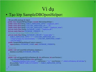 11

Ví dụ
●

Tạo lớp SampleDBOpenHelper:
//Bỏ qua phần package & import
public class SampleDBOpenHelper extends SQLiteOpenHelper {
public static final String TABLE_EMPLOYEE_INFO = "employee_info";
public static final String COLUMN_EMPLOYEE_ID = "_id";
public static final String COLUMN_EMPLOYEE_NAME = "employee_name";
private static final String DATABASE_NAME = "employee.db";
private static final int DATABASE_VERSION = 1;
//Câu truy vấn tạo bảng EMPLOYEE_INFO
private static final String DATABASE_CREATE = "create table " +
TABLE_EMPLOYEE_INFO + "(" + COLUMN_EMPLOYEE_ID +
" integer primary key autoincrement, " + COLUMN_EMPLOYEE_NAME +
" text not null);";
public SampleDBOpenHelper(Context context) {
super(context, DATABASE_NAME, null, DATABASE_VERSION);
}
@Override
public void onCreate(SQLiteDatabase database) {
database.execSQL(DATABASE_CREATE);
}
@Override
public void onUpgrade(SQLiteDatabase db, int oldVersion, int newVersion) {
Log.w(SampleDBOpenHelper.class.getName(),
"Upgrading database from version " + oldVersion + " to " +newVersion + ", which will destroy all old data");
db.execSQL("DROP TABLE IF EXISTS " + TABLE_EMPLOYEE_INFO);
onCreate(db);
}

}

 