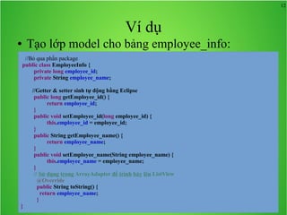 12

Ví dụ
Tạo lớp model cho bảng employee_info:

●

//Bỏ qua phần package
public class EmployeeInfo {
private long employee_id;
private String employee_name;
//Getter & setter sinh tự động bằng Eclipse
public long getEmployee_id() {
return employee_id;
}
public void setEmployee_id(long employee_id) {
this.employee_id = employee_id;
}
public String getEmployee_name() {
return employee_name;
}
public void setEmployee_name(String employee_name) {
this.employee_name = employee_name;
}
// Sử dụng trong ArrayAdapter để trình bày lên ListView
@Override
public String toString() {
return employee_name;
}
}

 