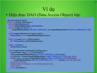 13

Ví dụ
●

Hiện thực DAO (Data Access Object) lớp:

//Bỏ qua package & import
public class EmployeeDataSource {
private SQLiteDatabase db;
private SampleDBOpenHelper dbOpenHelper;
private String[] allColumns = {
SampleDBOpenHelper.COLUMN_EMPLOYEE_ID, SampleDBOpenHelper.COLUMN_EMPLOYEE_NAME
};
public EmployeeDataSource(Context context) {
dbOpenHelper = new SampleDBOpenHelper(context);
}
public void open() throws SQLException {
db = dbOpenHelper.getWritableDatabase();
}
public void close() {
dbOpenHelper.close();
}
public EmployeeInfo createEmployee(String name) {
ContentValues values = new ContentValues();
values.put(SampleDBOpenHelper.COLUMN_EMPLOYEE_NAME, name);
long insertId = db.insert(SampleDBOpenHelper.TABLE_EMPLOYEE_INFO, null, values);
Cursor cursor = db.query(SampleDBOpenHelper.TABLE_EMPLOYEE_INFO,allColumns,
SampleDBOpenHelper.COLUMN_EMPLOYEE_ID + " = " + insertId, null, null, null, null);
cursor.moveToFirst();
EmployeeInfo newEmployee = cursorToEmployee(cursor);
cursor.close();
return newEmployee;
}

 