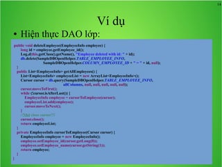 14

Ví dụ
●

Hiện thực DAO lớp:

public void deleteEmployee(EmployeeInfo employee) {
long id = employee.getEmployee_id();
Log.d(this.getClass().getName(), "Employee deleted with id: " + id);
db.delete(SampleDBOpenHelper.TABLE_EMPLOYEE_INFO,
SampleDBOpenHelper.COLUMN_EMPLOYEE_ID + " = " + id, null);
}
public List<EmployeeInfo> getAllEmployees() {
List<EmployeeInfo> employeeList = new ArrayList<EmployeeInfo>();
Cursor cursor = db.query(SampleDBOpenHelper.TABLE_EMPLOYEE_INFO,
allColumns, null, null, null, null, null);
cursor.moveToFirst();
while (!cursor.isAfterLast()) {
EmployeeInfo employee = cursorToEmployee(cursor);
employeeList.add(employee);
cursor.moveToNext();
}
//Nhớ close cursor!!!
cursor.close();
return employeeList;
}
private EmployeeInfo cursorToEmployee(Cursor cursor) {
EmployeeInfo employee = new EmployeeInfo();
employee.setEmployee_id(cursor.getLong(0));
employee.setEmployee_name(cursor.getString(1));
return employee;
}
}

 