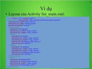 15

Ví dụ
●

Layout của Activity list_main.xml:

<?xml version="1.0" encoding="utf-8"?>
<LinearLayout xmlns:android="http://schemas.android.com/apk/res/android"
android:layout_width="match_parent"
android:layout_height="match_parent"
android:orientation="vertical" >
<LinearLayout
android:id="@+id/group"
android:layout_width="wrap_content"
android:layout_height="wrap_content" >
<Button
android:id="@+id/add"
android:layout_width="wrap_content"
android:layout_height="wrap_content"
android:text="@string/btn_title_add_new"
android:onClick="onClick"/>
<Button
android:id="@+id/delete"
android:layout_width="wrap_content"
android:layout_height="wrap_content"
android:text="@string/btn_title_del_first"
android:onClick="onClick"/>
</LinearLayout>
<ListView
android:id="@android:id/list"
android:layout_width="match_parent"
android:layout_height="wrap_content"
android:text="@string/hello_world" />
</LinearLayout>

 
