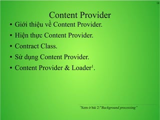18

Content Provider
●

Giới thiệu về Content Provider.

●

Hiện thực Content Provider.

●

Contract Class.

●

Sử dụng Content Provider.

●

Content Provider & Loader1.

1

Xem ở bài 2:”Background processing”

 