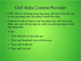 19

Giới thiệu Content Provider
●

●

●

CSDL SQLite chỉ dùng trong ứng dụng. Để chia sẻ dữ liệu này
có các ứng dụng khác cần dùng Content Provider.
Content Provider là một cơ chế cho phép truy xuất (truy vấn,
thêm, sửa, xoá) dữ liệu (tập tin, csdl) của một ứng dụng từ một
ứng dụng khác.
Ví dụ:
●

Truy xuất lịch sử các cuộc gọi.

●

Truy xuất bookmark của web browser.

●

Truy xuất sổ địa chỉ.

●

Truy xuất vào lịch.

 