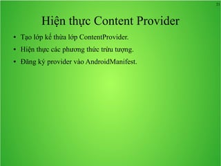 21

Hiện thực Content Provider
●

Tạo lớp kế thừa lớp ContentProvider.

●

Hiện thực các phương thức trừu tượng.

●

Đăng ký provider vào AndroidManifest.

 