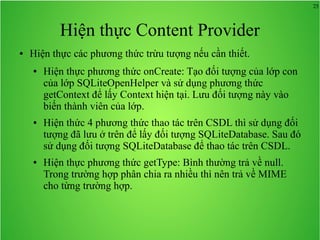 25

Hiện thực Content Provider
●

Hiện thực các phương thức trừu tượng nếu cần thiết.
●

●

●

Hiện thực phương thức onCreate: Tạo đối tượng của lớp con
của lớp SQLiteOpenHelper và sử dụng phương thức
getContext để lấy Context hiện tại. Lưu đối tượng này vào
biến thành viên của lớp.
Hiện thức 4 phương thức thao tác trên CSDL thì sử dụng đối
tượng đã lưu ở trên để lấy đối tượng SQLiteDatabase. Sau đó
sử dụng đối tượng SQLiteDatabase để thao tác trên CSDL.
Hiện thực phương thức getType: Bình thường trả về null.
Trong trường hợp phân chia ra nhiều thì nên trả về MIME
cho từng trường hợp.

 