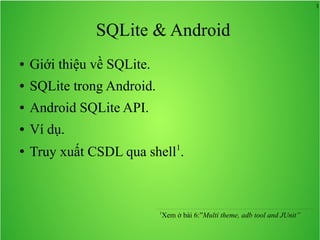 3

SQLite & Android
●

Giới thiệu về SQLite.

●

SQLite trong Android.

●

Android SQLite API.

●

Ví dụ.

●

Truy xuất CSDL qua shell1.

1

Xem ở bài 6:”Multi theme, adb tool and JUnit”

 