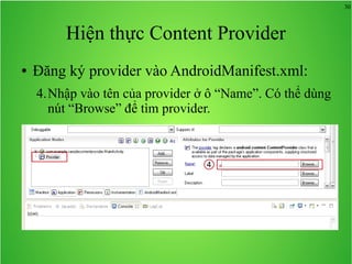 30

Hiện thực Content Provider
●

Đăng ký provider vào AndroidManifest.xml:
4.Nhập vào tên của provider ở ô “Name”. Có thể dùng
nút “Browse” để tìm provider.

4

 