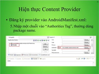 31

Hiện thực Content Provider
●

Đăng ký provider vào AndroidManifest.xml:
5.Nhập một chuỗi vào “Authorities Tag”, thường dùng
package name.

5

 