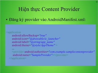 32

Hiện thực Content Provider
●

Đăng ký provider vào AndroidManifest.xml:

<application
android:allowBackup="true"
android:icon="@drawable/ic_launcher"
android:label="@string/app_name"
android:theme="@style/AppTheme" >
...
<provider android:authorities="com.example.samplecontentprovider"
android:name="SampleProvider"></provider>
</application>

 