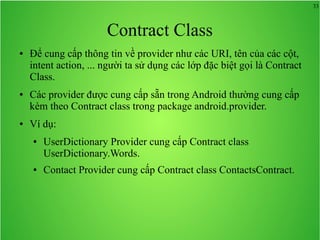 33

Contract Class
●

●

●

Để cung cấp thông tin về provider như các URI, tên của các cột,
intent action, ... người ta sử dụng các lớp đặc biệt gọi là Contract
Class.
Các provider được cung cấp sẵn trong Android thường cung cấp
kèm theo Contract class trong package android.provider.
Ví dụ:
●

●

UserDictionary Provider cung cấp Contract class
UserDictionary.Words.
Contact Provider cung cấp Contract class ContactsContract.

 