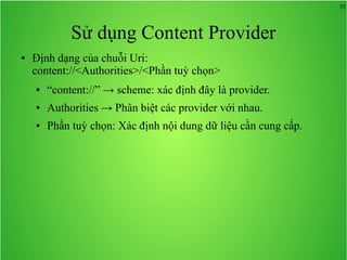 35

Sử dụng Content Provider
●

Định dạng của chuỗi Uri:
content://<Authorities>/<Phần tuỳ chọn>
●

“content://” → scheme: xác định đây là provider.

●

Authorities → Phân biệt các provider với nhau.

●

Phần tuỳ chọn: Xác định nội dung dữ liệu cần cung cấp.

 
