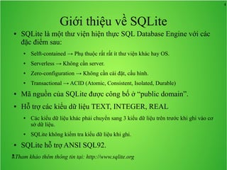 4

Giới thiệu về SQLite
●

SQLite là một thư viện hiện thực SQL Database Engine với các
đặc điểm sau:
●

Selft-contained → Phụ thuộc rất rất ít thư viện khác hay OS.

●

Serverless → Không cần server.

●

Zero-configuration → Không cần cài đặt, cấu hình.

●

Transactional → ACID (Atomic, Consistent, Isolated, Durable)

●

Mã nguồn của SQLite được công bố ở “public domain”.

●

Hỗ trợ các kiểu dữ liệu TEXT, INTEGER, REAL
●

●

●

Các kiểu dữ liệu khác phải chuyển sang 3 kiểu dữ liệu trên trước khi ghi vào cơ
sở dữ liệu.
SQLite không kiểm tra kiểu dữ liệu khi ghi.

SQLite hỗ trợ ANSI SQL92.

Tham khảo thêm thông tin tại: http://www.sqlite.org

 