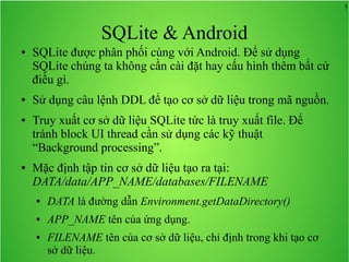 5

SQLite & Android
●

●

●

●

SQLite được phân phối cùng với Android. Để sử dụng
SQLite chúng ta không cần cài đặt hay cấu hình thêm bất cứ
điều gì.
Sử dụng câu lệnh DDL để tạo cơ sở dữ liệu trong mã nguồn.
Truy xuất cơ sở dữ liệu SQLite tức là truy xuất file. Để
tránh block UI thread cần sử dụng các kỹ thuật
“Background processing”.
Mặc định tập tin cơ sở dữ liệu tạo ra tại:
DATA/data/APP_NAME/databases/FILENAME
●

DATA là đường dẫn Environment.getDataDirectory()

●

APP_NAME tên của ứng dụng.

●

FILENAME tên của cơ sở dữ liệu, chỉ định trong khi tạo cơ
sở dữ liệu.

 