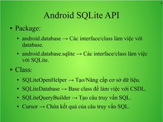 6

Android SQLite API
●

Package:
●

●

●

android.database → Các interface/class làm việc với
database.
android.database.sqlite → Các interface/class làm việc
với SQLite.

Class:
●

SQLiteOpenHelper → Tạo/Nâng cấp cơ sở dữ liệu.

●

SQLiteDatabase → Base class để làm việc với CSDL.

●

SQLiteQueryBuilder → Tạo câu truy vấn SQL.

●

Cursor → Chứa kết quả của câu truy vấn SQL.

 