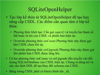 7

SQLiteOpenHelper
●

Tạo lớp kế thừa từ SQLiteOpenHelper để tạo hay
nâng cấp CSDL. Các điểm cần quan tâm ở lớp kế
thừa:
●

●

●

●

●

Phương thức khởi tạo: Cần gọi super() và truyền hai tham số
bắt buộc là tên của CSDL và phiên bản hiện tại.
Override phương thức onCreate.Phương thức này được gọi
khi CSDL chưa tồn tại.
Override phương thức onUpgrade.Phương thức này được gọi
khi phiên bản CSDL được tăng lên.

Cả hai phương thức onCreate và onUpgrade đều truyền vào đối
tượng SQLiteDatabase của CSDL hiện tại. Chúng ta dùng nó và
các câu lệnh DDL để tạo/thay đổi schema của CSDL.
Bảng trong CSDL phải có khoá chính tên _id.

 