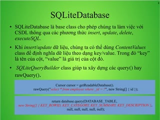 8

SQLiteDatabase
●

●

●

SQLiteDatabase là base class cho phép chúng ta làm việc với
CSDL thông qua các phương thức insert, update, delete,
executeSQL.
Khi insert/update dữ liệu, chúng ta có thể dùng ContentValues
class để định nghĩa dữ liệu theo dạng key/value. Trong đó “key”
là tên của cột, “value” là giá trị của cột đó.
SQLiteQueryBuilder class giúp ta xây dựng các query() hay
rawQuery().
Cursor cursor = getReadableDatabase().
rawQuery("select * from employee where _id = ?", new String[] { id });

 