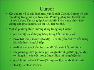 9

Cursor
●

●

Kết quả trả về từ câu lệnh truy vấn là một Cursor. Cursor trỏ đến
một dòng trong kết quả truy vấn. Phương pháp lưu trữ kết quả
trả về sử dụng Cursor giúp Android tiết kiệm vùng nhớ vì nó
không cần phải load tất cả dữ liệu lên bộ nhớ.
Một số phương thức thường dùng trong lớp Cursor:
●

●

●

●

getCount() → số lượng hàng trong kết quả truy vấn.
moveToFirst(), moveToNext() → di chuyển con trỏ đến hàng
đầu tiên hay hàng kế tiếp.
isAfterLast() → kiểm tra xem đã đến cuối kết quả chưa.
Các phương thức get như getLong(colidx), getString(colidx)
→ lấy giá trị của cột tương ứng colidx tại hàng hiện tại.

●

getColumnIndexOrThrow(String) → lấy colidx từ tên cột.

●

close() → close Cursor.

 