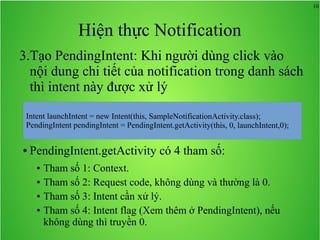 10
Hiện thực Notification
3.Tạo PendingIntent: Khi người dùng click vào
nội dung chi tiết của notification trong danh sách
thì intent này được xử lý
● PendingIntent.getActivity có 4 tham số:
● Tham số 1: Context.
● Tham số 2: Request code, không dùng và thường là 0.
● Tham số 3: Intent cần xử lý.
● Tham số 4: Intent flag (Xem thêm ở PendingIntent), nếu
không dùng thì truyền 0.
 