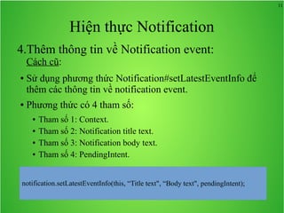11
Hiện thực Notification
4.Thêm thông tin về Notification event:
Cách cũ:
● Sử dụng phương thức Notification#setLatestEventInfo để
thêm các thông tin về notification event.
● Phương thức có 4 tham số:
● Tham số 1: Context.
● Tham số 2: Notification title text.
● Tham số 3: Notification body text.
● Tham số 4: PendingIntent.
 