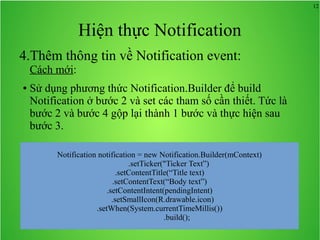 12
Hiện thực Notification
4.Thêm thông tin về Notification event:
Cách mới:
● Sử dụng phương thức Notification.Builder để build
Notification ở bước 2 và set các tham số cần thiết. Tức là
bước 2 và bước 4 gộp lại thành 1 bước và thực hiện sau
bước 3.
Notification notification = new Notification.Builder(mContext)
.setTicker("Ticker Text”)
.setContentTitle(“Title text)
.setContentText(“Body text”)
.setContentIntent(pendingIntent)
.setSmallIcon(R.drawable.icon)
.setWhen(System.currentTimeMillis())
.build();
 