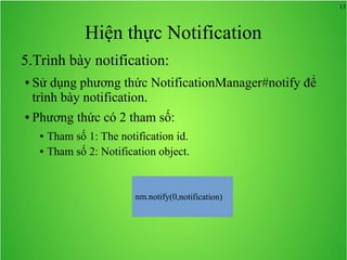13
Hiện thực Notification
5.Trình bày notification:
● Sử dụng phương thức NotificationManager#notify để
trình bày notification.
● Phương thức có 2 tham số:
● Tham số 1: The notification id.
● Tham số 2: Notification object.
 