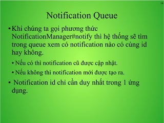 14
Notification Queue
● Khi chúng ta gọi phương thức
NotificationManager#notify thì hệ thống sẽ tìm
trong queue xem có notification nào có cùng id
hay không.
● Nếu có thì notification cũ được cập nhật.
● Nếu không thì notification mới được tạo ra.
● Notification id chỉ cần duy nhất trong 1 ứng
dụng.
 