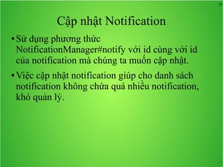 15
Cập nhật Notification
● Sử dụng phương thức
NotificationManager#notify với id cùng với id
của notification mà chúng ta muốn cập nhật.
● Việc cập nhật notification giúp cho danh sách
notification không chứa quá nhiều notification,
khó quản lý.
 