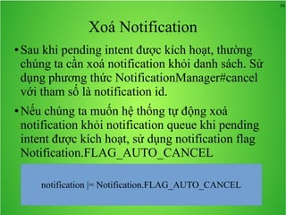 16
Xoá Notification
● Sau khi pending intent được kích hoạt, thường
chúng ta cần xoá notification khỏi danh sách. Sử
dụng phương thức NotificationManager#cancel
với tham số là notification id.
● Nếu chúng ta muốn hệ thống tự động xoá
notification khỏi notification queue khi pending
intent được kích hoạt, sử dụng notification flag
Notification.FLAG_AUTO_CANCEL
notification |= Notification.FLAG_AUTO_CANCEL
 