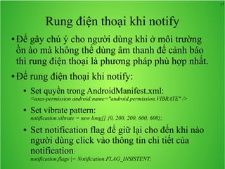 17
Rung điện thoại khi notify
● Để gây chú ý cho người dùng khi ở môi trường
ồn ào mà không thể dùng âm thanh để cảnh báo
thì rung điện thoại là phương pháp phù hợp nhất.
● Để rung điện thoại khi notify:
● Set quyền trong AndroidManifest.xml:
<uses-permission android:name="android.permission.VIBRATE" />
● Set vibrate pattern:
notification.vibrate = new long[] {0, 200, 200, 600, 600};
● Set notification flag để giữ lại cho đến khi nào
người dùng click vào thông tin chi tiết của
notification:
notification.flags |= Notification.FLAG_INSISTENT;
 