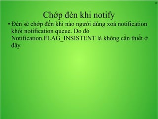 19
Chớp đèn khi notify
● Đèn sẽ chớp đến khi nào người dùng xoá notification
khỏi notification queue. Do đó
Notification.FLAG_INSISTENT là không cần thiết ở
đây.
 
