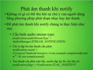 20
Phát âm thanh khi notify
● Không có gì có thể thu hút sự chú ý của người dùng
bằng phương pháp phát đoạn nhạc hay âm thanh.
● Để phát âm thanh khi notify chúng ta thực hiện như
sau:
● Cấu hình audio stream type:
notification.audioStreamType =
AudioManager.STREAM_NOTIFICATION;
● Chỉ ra tập tin âm thanh cần phát:
notification.sound =
Uri.parse("android.resource://com.example.samplenotificatio
n/" +R.raw.samplesound);
● Âm thanh chỉ phát một lần, muốn lặp lại thì cần bật cờ:
notification.flags |=Notification.FLAG_INSISTENT
 