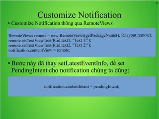 21
Customize Notification
● Customize Notification thông qua RemoteViews
● Bước này đã thay setLatestEventInfo, để set
PendingIntent cho notification chúng ta dùng:
notification.contentIntent = pendingIntent;
 