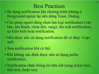 22
Best Practices
● Sử dụng notification khi chương trình không ở
foreground ngược lại nên dùng Toast, Dialog.
● Cho phép người dùng chọn lựa loại notification (văn
bản, âm thanh, chớp đèn, rung), tần suất notification,
sự kiện kích hoạt notification.
● Nếu được nên sử dụng notification đã có thay vì tạo
mới.
● Xoá notification khi có thể.
● Khi không xác định được nên sử dụng polite
notification.
● Notification chứa thông tin hữu ích trong ticker text,
title text, body text.
 