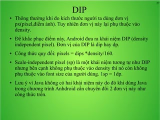 27
DIP
● Thông thường khi đo kích thước người ta dùng đơn vị
px(pixel,điểm ảnh). Tuy nhiên đơn vị này lại phụ thuộc vào
density.
● Để khắc phục điểm này, Android đưa ra khái niệm DIP (density
independent pixel). Đơn vị của DIP là dip hay dp.
● Công thức quy đổi: pixels = dips *density/160.
● Scale-independent pixel (sp) là một khái niệm tương tự như DIP
nhưng bên cạnh không phụ thuộc vào density thì nó còn không
phụ thuộc vào font size của người dùng. 1sp = 1dp.
● Lưu ý vì Java không có hai khái niệm này do đó khi dùng Java
trong chương trình Anhdroid cần chuyển đổi 2 đơn vị này như
công thức trên.
 