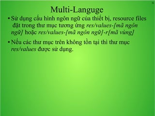 31
Multi-Languge
● Sử dụng cấu hình ngôn ngữ của thiết bị, resource files
đặt trong thư mục tương ứng res/values-[mã ngôn
ngữ] hoặc res/values-[mã ngôn ngữ]-r[mã vùng]
● Nếu các thư mục trên không tồn tại thì thư mục
res/values được sử dụng.
 