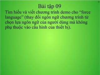32
Bài tập 09
Tìm hiểu và viết chương trình demo cho “force
language” (thay đổi ngôn ngữ chương trình từ
chọn lựa ngôn ngữ của người dùng mà không
phụ thuộc vào cấu hình của thiết bị).
 