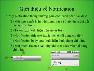 6
Giới thiệu về Notification
● Một Nofication thông thường gồm các thành phần sau đây:
(1) Một icon (xuất hiện trên status bar và ở nội dung chi tiết
của notification)
(2) Ticker text (xuất hiện trên status bar).
(3) Notification title text (xuất hiện ở nội dung chi tiết).
(4) Notification body text (xuất hiện ở nội dung chi tiết).
(5) Một intent (launch Activity khi user click vào nội dung
chi tiết).
(1)
(2)
(3)(4)
 
